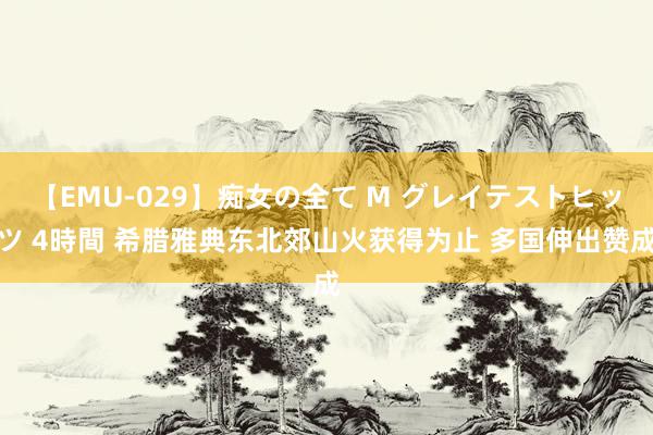 【EMU-029】痴女の全て M グレイテストヒッツ 4時間 希腊雅典东北郊山火获得为止 多国伸出赞成