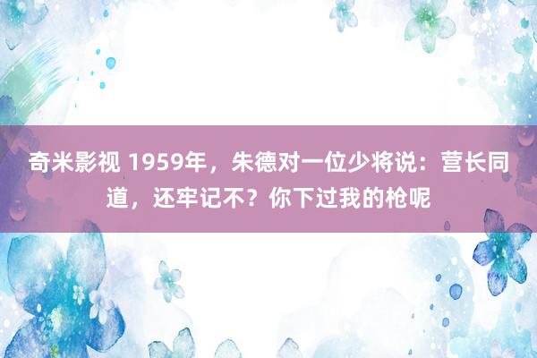 奇米影视 1959年，朱德对一位少将说：营长同道，还牢记不？你下过我的枪呢