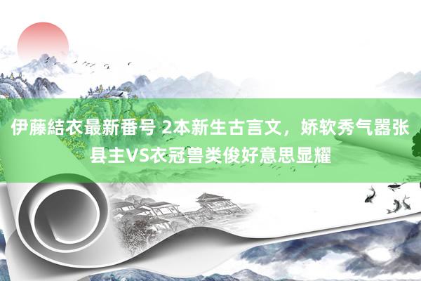 伊藤結衣最新番号 2本新生古言文，娇软秀气嚣张县主VS衣冠兽类俊好意思显耀