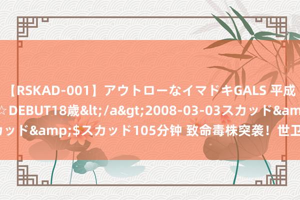 【RSKAD-001】アウトローなイマドキGALS 平成生まれ アウトロー☆DEBUT18歳</a>2008-03-03スカッド&$スカッド105分钟 致命毒株突袭！世卫组织，遑急晓示！