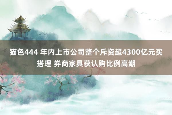 猫色444 年内上市公司整个斥资超4300亿元买搭理 券商家具获认购比例高潮