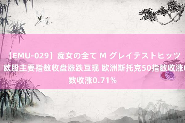 【EMU-029】痴女の全て M グレイテストヒッツ 4時間 欧股主要指数收盘涨跌互现 欧洲斯托克50指数收涨0.71%