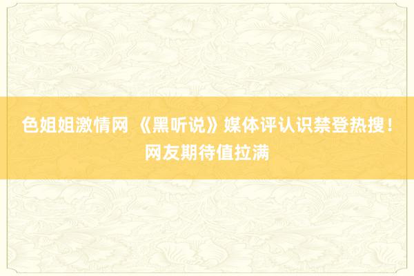 色姐姐激情网 《黑听说》媒体评认识禁登热搜！网友期待值拉满