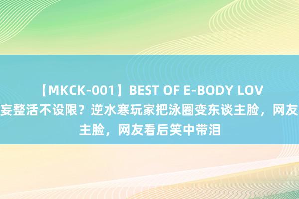 【MKCK-001】BEST OF E-BODY LOVERS 2008 狂妄整活不设限？逆水寒玩家把泳圈变东谈主脸，网友看后笑中带泪