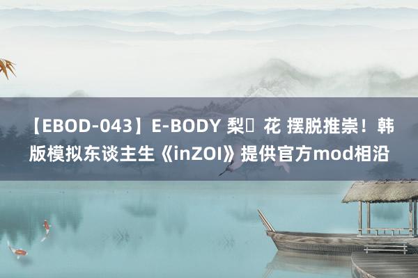 【EBOD-043】E-BODY 梨々花 摆脱推崇！韩版模拟东谈主生《inZOI》提供官方mod相沿