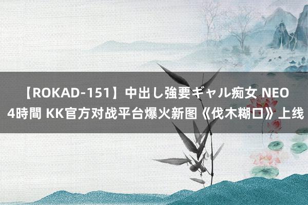 【ROKAD-151】中出し強要ギャル痴女 NEO 4時間 KK官方对战平台爆火新图《伐木糊口》上线