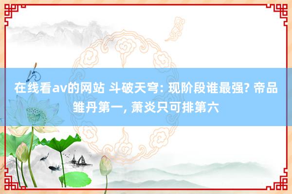 在线看av的网站 斗破天穹: 现阶段谁最强? 帝品雏丹第一, 萧炎只可排第六