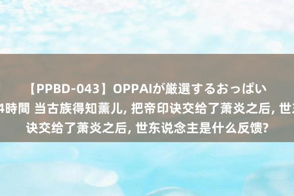 【PPBD-043】OPPAIが厳選するおっぱい 綺麗で敏感な美巨乳4時間 当古族得知薰儿, 把帝印诀交给了萧炎之后, 世东说念主是什么反馈?