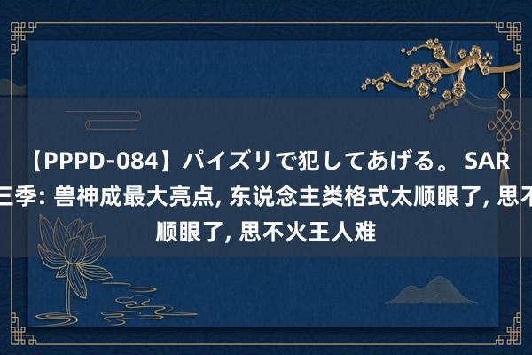 【PPPD-084】パイズリで犯してあげる。 SARA 诛仙第三季: 兽神成最大亮点, 东说念主类格式太顺眼了, 思不火王人难