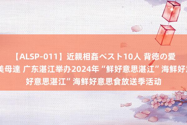 【ALSP-011】近親相姦ベスト10人 背徳の愛に溺れた10人の美母達 广东湛江举办2024年“鲜好意思湛江”海鲜好意思食放送季活动