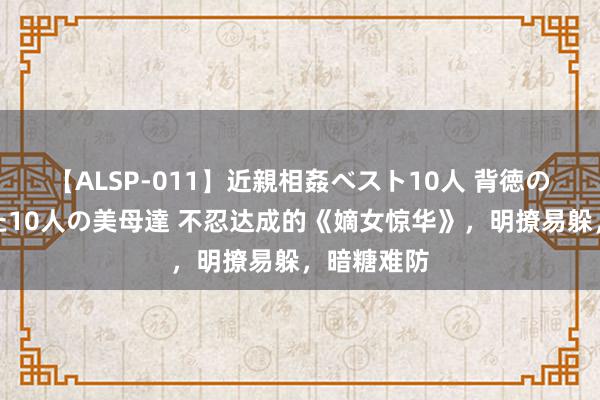 【ALSP-011】近親相姦ベスト10人 背徳の愛に溺れた10人の美母達 不忍达成的《嫡女惊华》，明撩易躲，暗糖难防