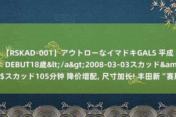 【RSKAD-001】アウトローなイマドキGALS 平成生まれ アウトロー☆DEBUT18歳</a>2008-03-03スカッド&$スカッド105分钟 降价增配, 尺寸加长! 丰田新“赛那”定妆照曝光, 内饰完成升级