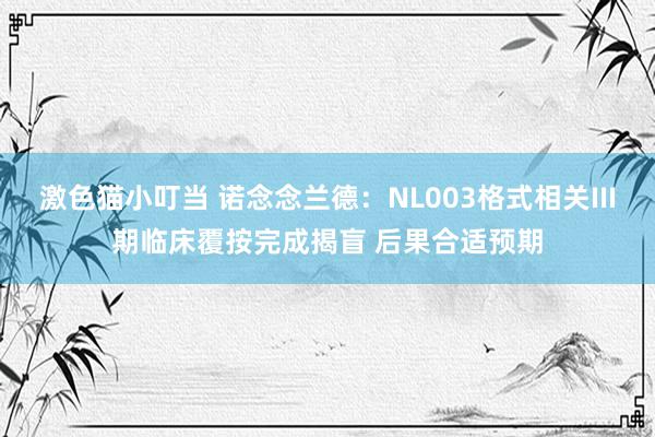 激色猫小叮当 诺念念兰德：NL003格式相关III期临床覆按完成揭盲 后果合适预期