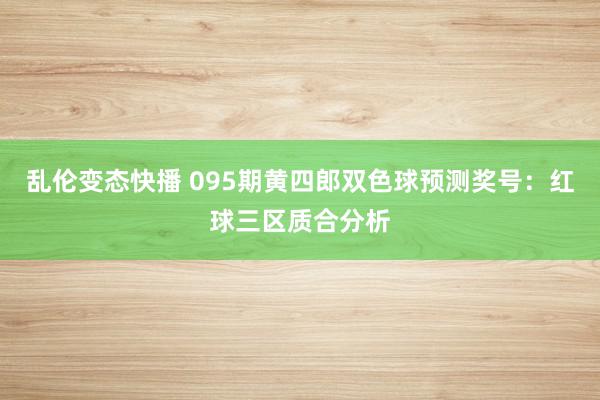 乱伦变态快播 095期黄四郎双色球预测奖号：红球三区质合分析