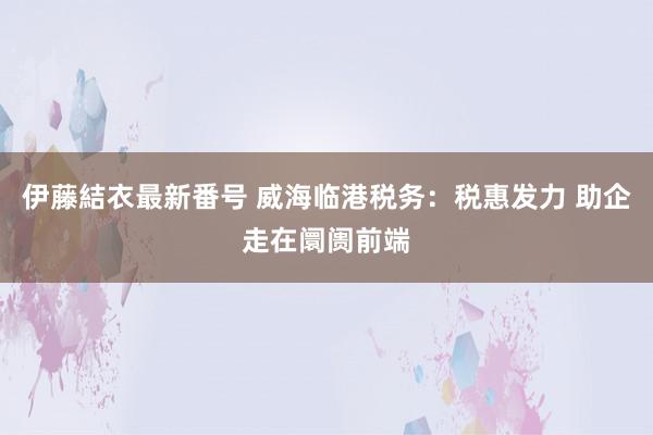 伊藤結衣最新番号 威海临港税务：税惠发力 助企走在阛阓前端