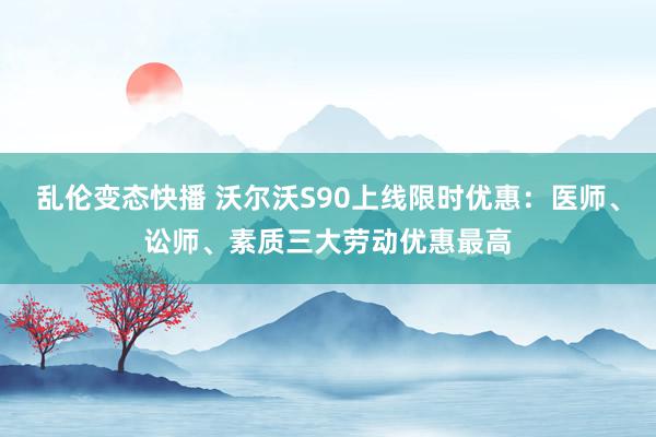 乱伦变态快播 沃尔沃S90上线限时优惠：医师、讼师、素质三大劳动优惠最高