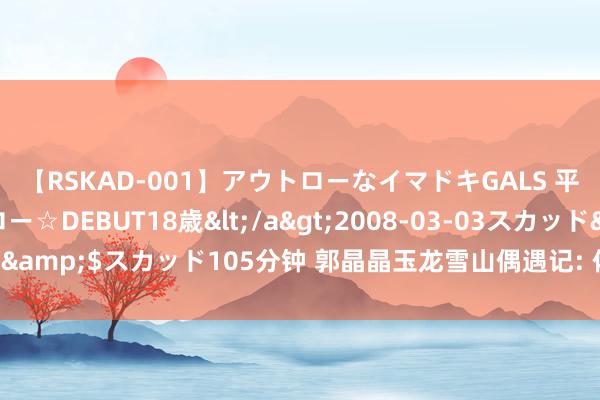 【RSKAD-001】アウトローなイマドキGALS 平成生まれ アウトロー☆DEBUT18歳</a>2008-03-03スカッド&$スカッド105分钟 郭晶晶玉龙雪山偶遇记: 体魄之谜与家庭温馨短暂