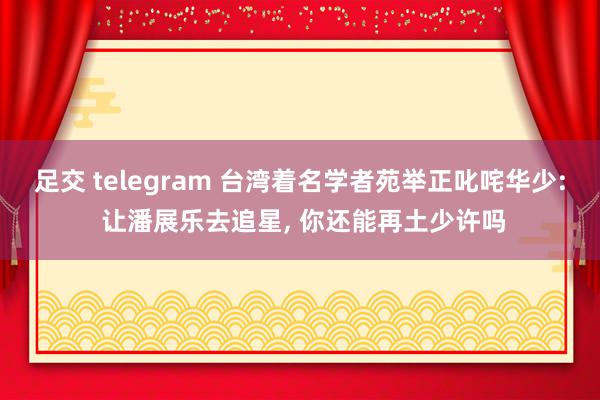 足交 telegram 台湾着名学者苑举正叱咤华少: 让潘展乐去追星, 你还能再土少许吗