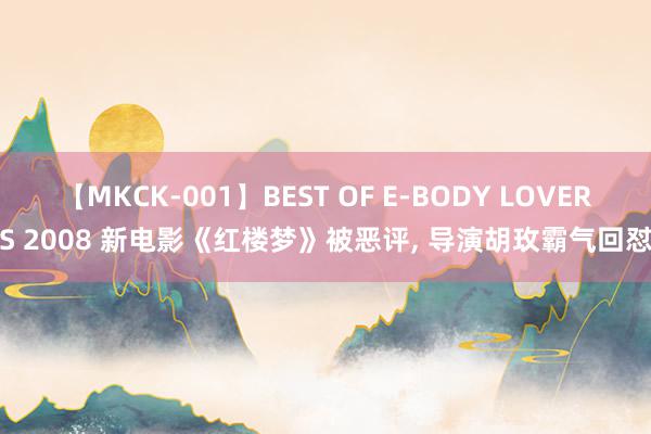 【MKCK-001】BEST OF E-BODY LOVERS 2008 新电影《红楼梦》被恶评, 导演胡玫霸气回怼