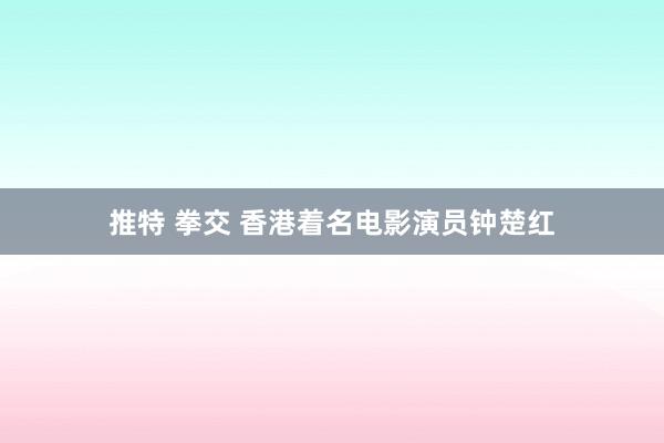 推特 拳交 香港着名电影演员钟楚红