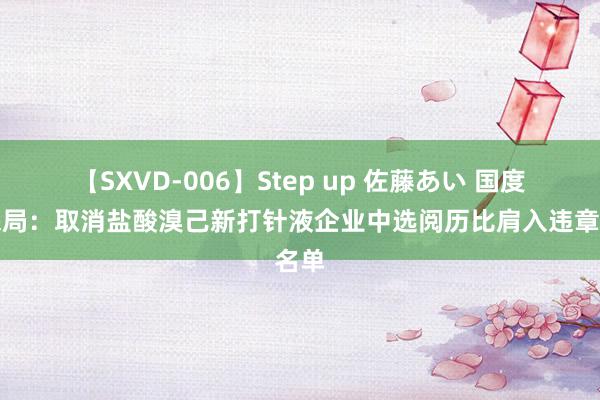 【SXVD-006】Step up 佐藤あい 国度医保局：取消盐酸溴己新打针液企业中选阅历比肩入违章名单