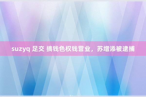 suzyq 足交 搞钱色权钱营业，苏增添被逮捕