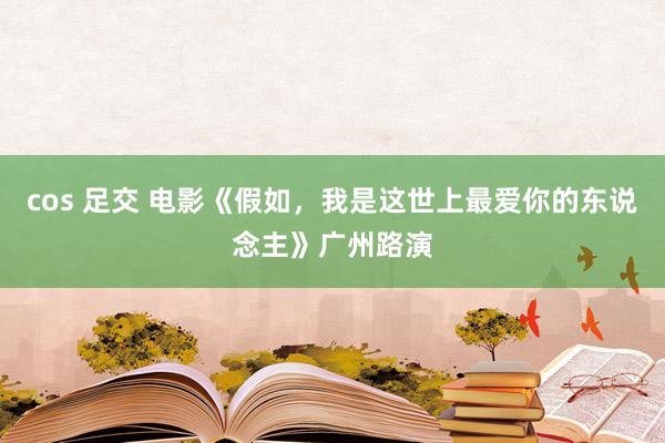 cos 足交 电影《假如，我是这世上最爱你的东说念主》广州路演