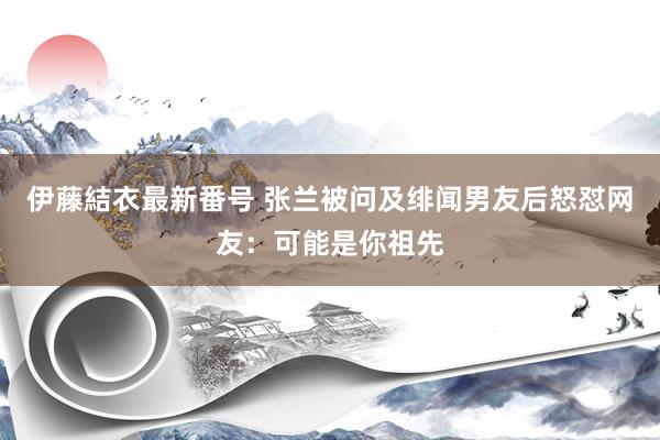 伊藤結衣最新番号 张兰被问及绯闻男友后怒怼网友：可能是你祖先