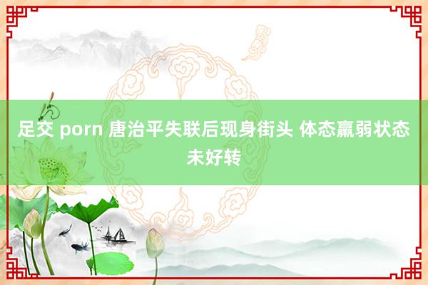 足交 porn 唐治平失联后现身街头 体态羸弱状态未好转