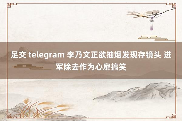 足交 telegram 李乃文正欲抽烟发现存镜头 进军除去作为心扉搞笑