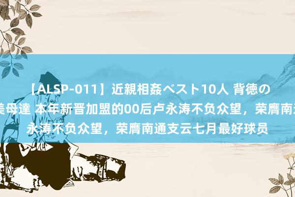 【ALSP-011】近親相姦ベスト10人 背徳の愛に溺れた10人の美母達 本年新晋加盟的00后卢永涛不负众望，荣膺南通支云七月最好球员