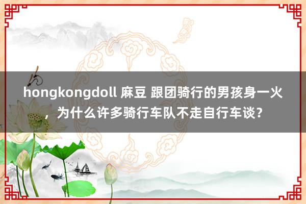 hongkongdoll 麻豆 跟团骑行的男孩身一火，为什么许多骑行车队不走自行车谈？