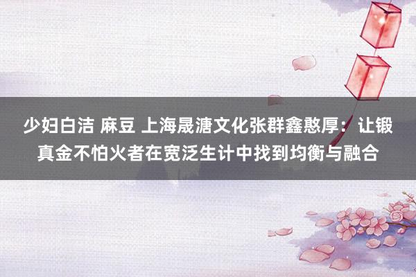 少妇白洁 麻豆 上海晟溏文化张群鑫憨厚：让锻真金不怕火者在宽泛生计中找到均衡与融合