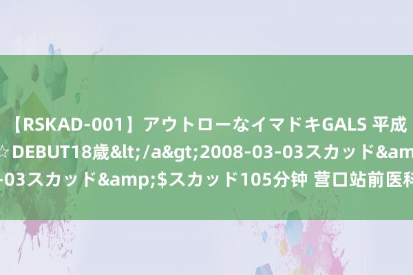 【RSKAD-001】アウトローなイマドキGALS 平成生まれ アウトロー☆DEBUT18歳</a>2008-03-03スカッド&$スカッド105分钟 营口站前医科病院看病