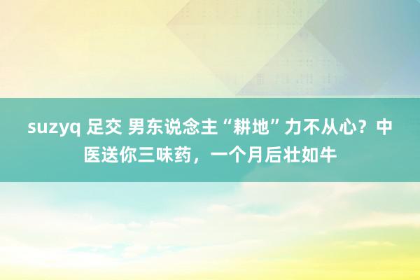 suzyq 足交 男东说念主“耕地”力不从心？中医送你三味药，一个月后壮如牛