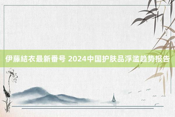 伊藤結衣最新番号 2024中国护肤品浮滥趋势报告