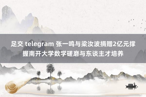 足交 telegram 张一鸣与梁汝波捐赠2亿元撑握南开大学数学磋磨与东谈主才培养