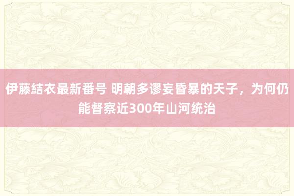 伊藤結衣最新番号 明朝多谬妄昏暴的天子，为何仍能督察近300年山河统治