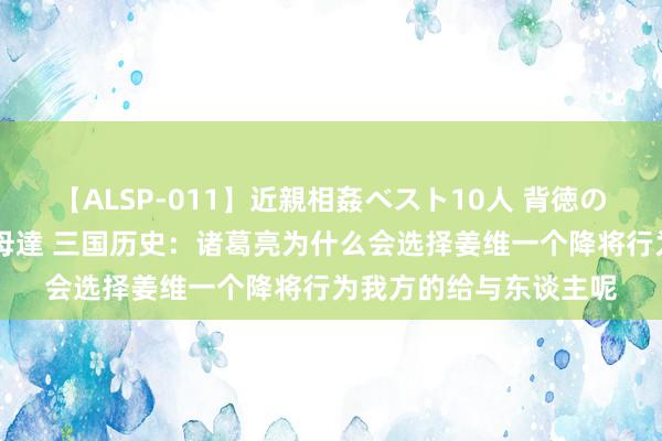 【ALSP-011】近親相姦ベスト10人 背徳の愛に溺れた10人の美母達 三国历史：诸葛亮为什么会选择姜维一个降将行为我方的给与东谈主呢