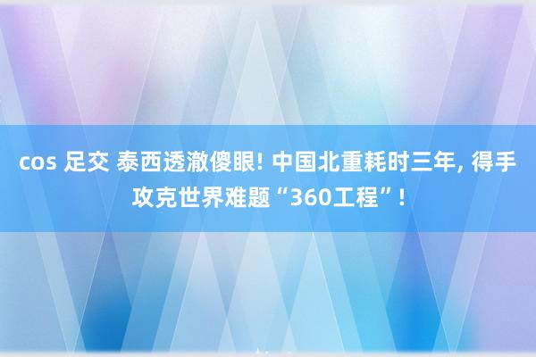 cos 足交 泰西透澈傻眼! 中国北重耗时三年, 得手攻克世界难题“360工程”!