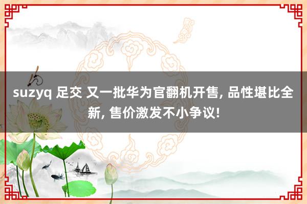 suzyq 足交 又一批华为官翻机开售, 品性堪比全新, 售价激发不小争议!