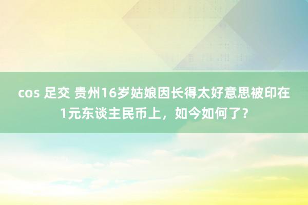 cos 足交 贵州16岁姑娘因长得太好意思被印在1元东谈主民币上，如今如何了？