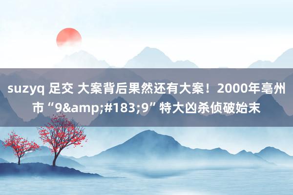 suzyq 足交 大案背后果然还有大案！2000年亳州市“9&#183;9”特大凶杀侦破始末