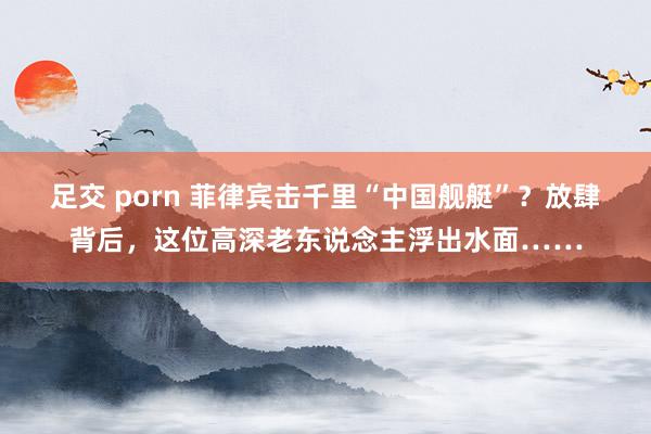 足交 porn 菲律宾击千里“中国舰艇”？放肆背后，这位高深老东说念主浮出水面……