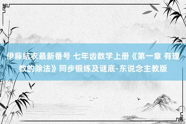 伊藤結衣最新番号 七年齿数学上册《第一章 有理数的除法》同步锻练及谜底-东说念主教版