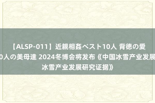 【ALSP-011】近親相姦ベスト10人 背徳の愛に溺れた10人の美母達 2024冬博会将发布《中国冰雪产业发展研究证据》