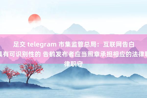 足交 telegram 市集监管总局：互联网告白不具有可识别性的 告鹤发布者应当照章承担相应的法律职守