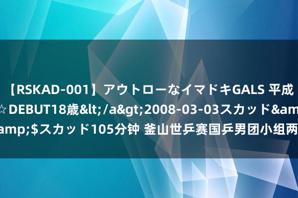 【RSKAD-001】アウトローなイマドキGALS 平成生まれ アウトロー☆DEBUT18歳</a>2008-03-03スカッド&$スカッド105分钟 釜山世乒赛国乒男团小组两连胜 梁靖崑打2个12-10