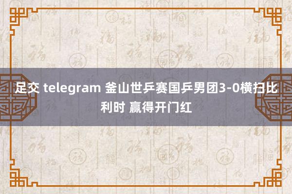 足交 telegram 釜山世乒赛国乒男团3-0横扫比利时 赢得开门红