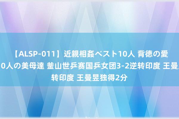 【ALSP-011】近親相姦ベスト10人 背徳の愛に溺れた10人の美母達 釜山世乒赛国乒女团3-2逆转印度 王曼昱独得2分